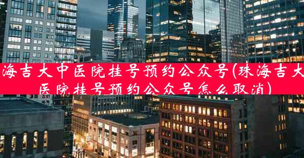 珠海吉大中医院挂号预约公众号(珠海吉大中医院挂号预约公众号怎么取消)