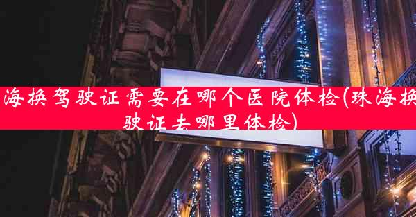 珠海换驾驶证需要在哪个医院体检(珠海换驾驶证去哪里体检)