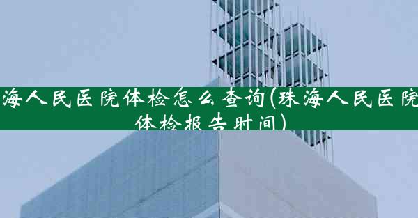 珠海人民医院体检怎么查询(珠海人民医院拿体检报告时间)