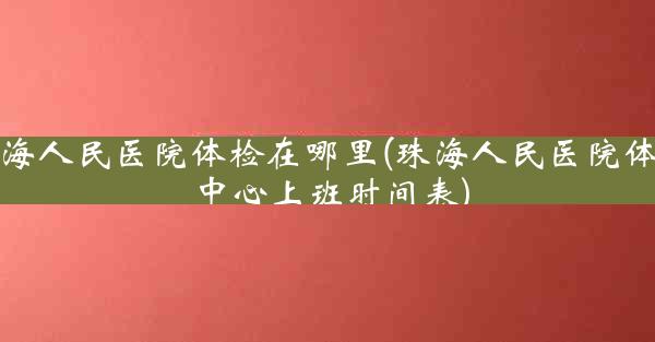 珠海人民医院体检在哪里(珠海人民医院体检中心上班时间表)