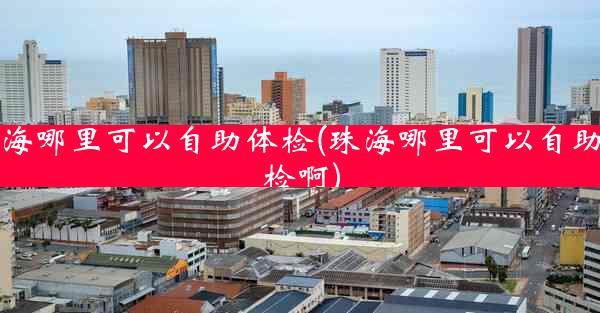 珠海哪里可以自助体检(珠海哪里可以自助体检啊)