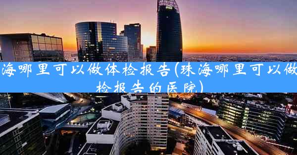 珠海哪里可以做体检报告(珠海哪里可以做体检报告的医院)