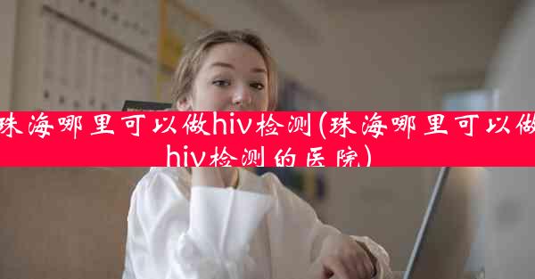 珠海哪里可以做hiv检测(珠海哪里可以做hiv检测的医院)