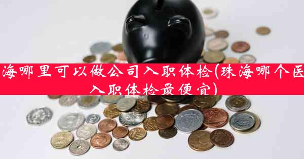 珠海哪里可以做公司入职体检(珠海哪个医院入职体检最便宜)