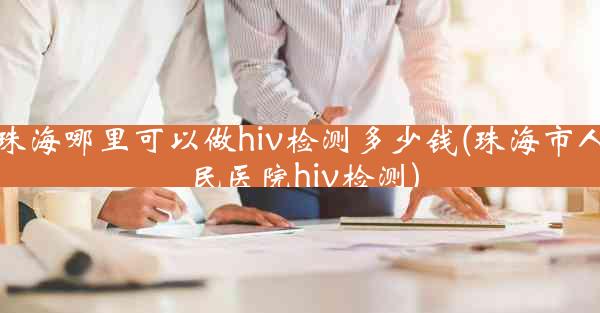 珠海哪里可以做hiv检测多少钱(珠海市人民医院hiv检测)