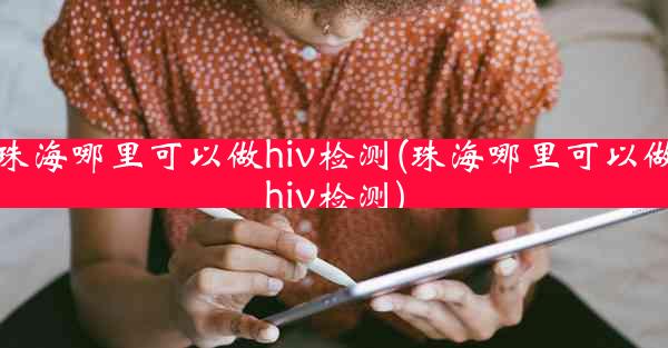 珠海哪里可以做hiv检测(珠海哪里可以做hiv检测)