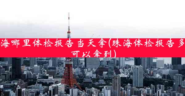 珠海哪里体检报告当天拿(珠海体检报告多久可以拿到)