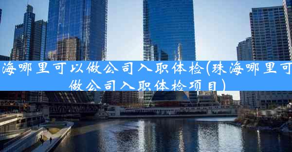 珠海哪里可以做公司入职体检(珠海哪里可以做公司入职体检项目)