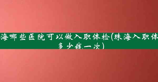 珠海哪些医院可以做入职体检(珠海入职体检多少钱一次)