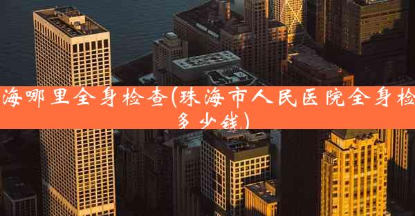 珠海哪里全身检查(珠海市人民医院全身检查多少钱)