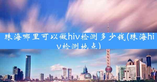 珠海哪里可以做hiv检测多少钱(珠海hiv检测地点)