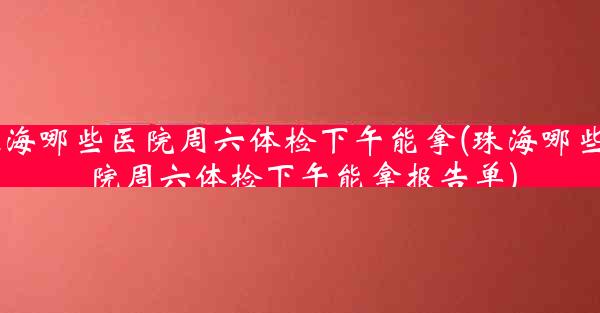 珠海哪些医院周六体检下午能拿(珠海哪些医院周六体检下午能拿报告单)