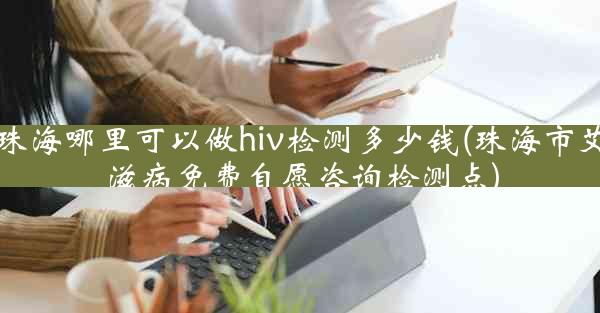 珠海哪里可以做hiv检测多少钱(珠海市艾滋病免费自愿咨询检测点)