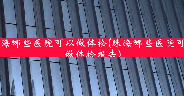 珠海哪些医院可以做体检(珠海哪些医院可以做体检报告)