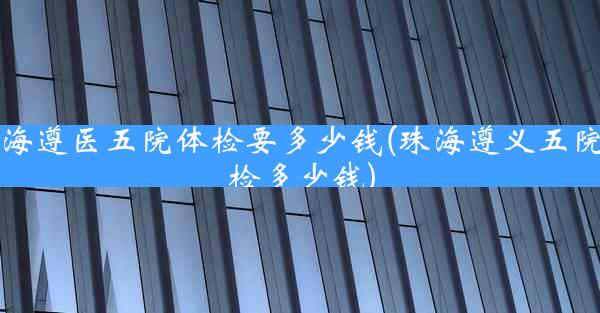 珠海遵医五院体检要多少钱(珠海遵义五院体检多少钱)