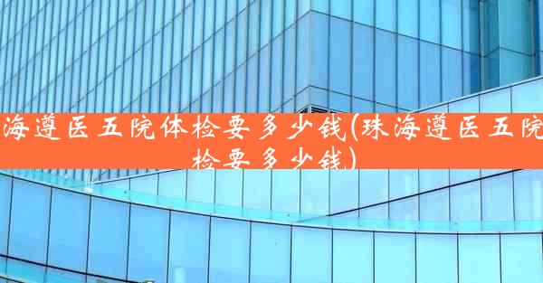 珠海遵医五院体检要多少钱(珠海遵医五院体检要多少钱)