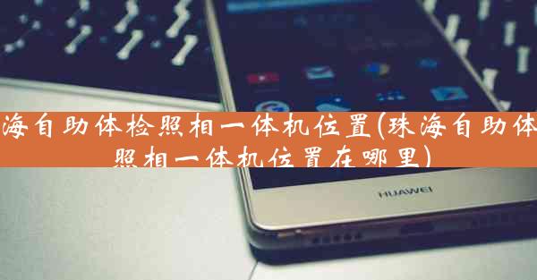 珠海自助体检照相一体机位置(珠海自助体检照相一体机位置在哪里)