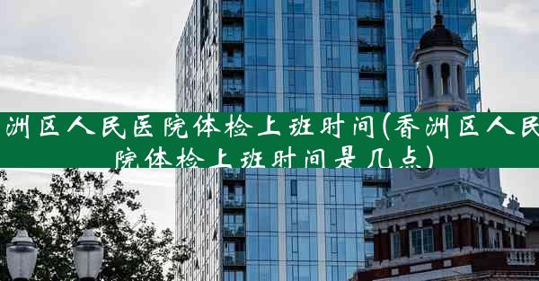 香洲区人民医院体检上班时间(香洲区人民医院体检上班时间是几点)