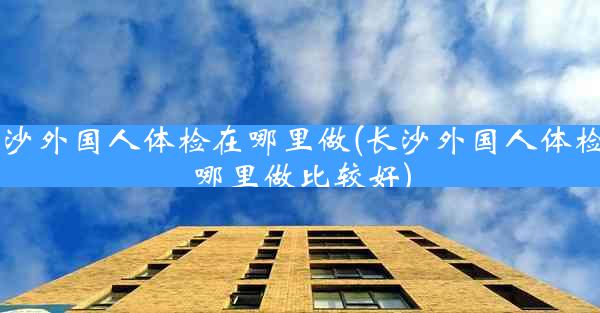 长沙外国人体检在哪里做(长沙外国人体检在哪里做比较好)