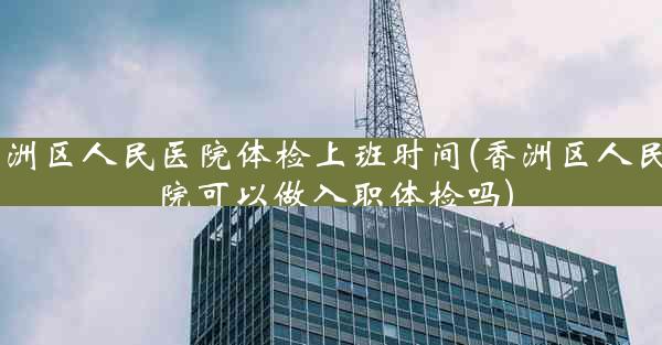 香洲区人民医院体检上班时间(香洲区人民医院可以做入职体检吗)