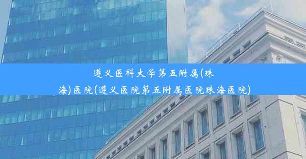 遵义医科大学第五附属(珠海)医院(遵义医院第五附属医院珠海医院)