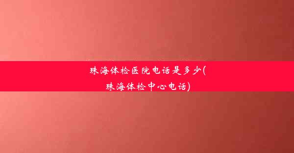 珠海体检医院电话是多少(珠海体检中心电话)