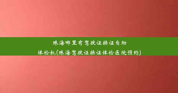 珠海哪里有驾驶证换证自助体检机(珠海驾驶证换证体检医院预约)