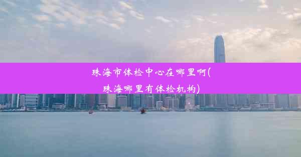 珠海市体检中心在哪里啊(珠海哪里有体检机构)