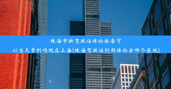 珠海市换驾驶证体检报告可以当天拿到吗现在上海(珠海驾驶证到期体检去哪个医院)