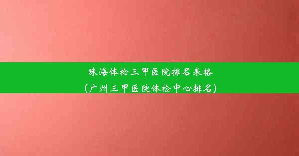 珠海体检三甲医院排名表格(广州三甲医院体检中心排名)