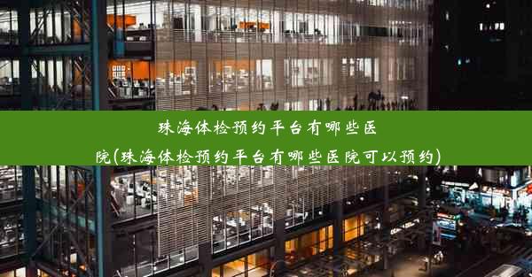 珠海体检预约平台有哪些医院(珠海体检预约平台有哪些医院可以预约)