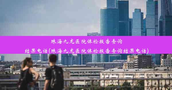 珠海九龙医院体检报告查询结果电话(珠海九龙医院体检报告查询结果电话)