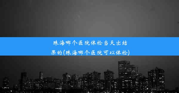 珠海哪个医院体检当天出结果的(珠海哪个医院可以体检)