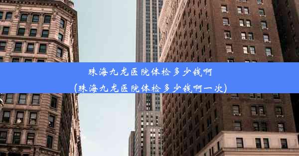 珠海九龙医院体检多少钱啊(珠海九龙医院体检多少钱啊一次)