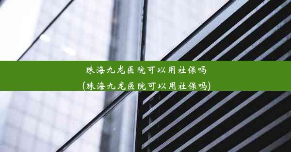 珠海九龙医院可以用社保吗(珠海九龙医院可以用社保吗)