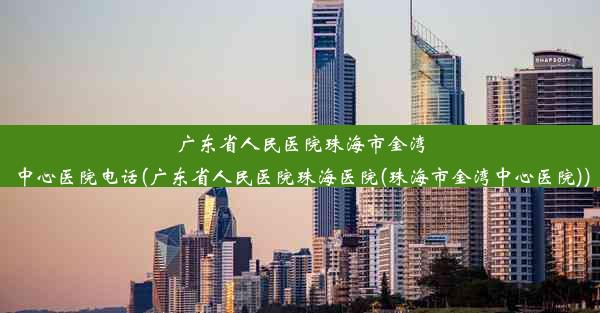 广东省人民医院珠海市金湾中心医院电话(广东省人民医院珠海医院(珠海市金湾中心医院))