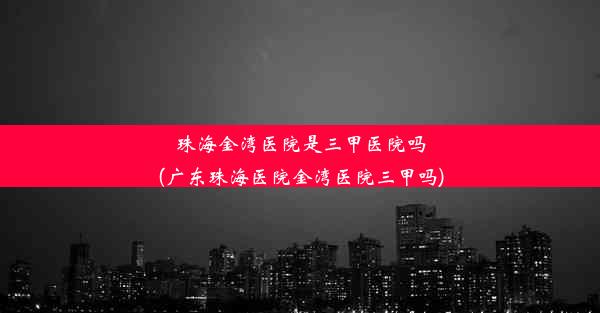 珠海金湾医院是三甲医院吗(广东珠海医院金湾医院三甲吗)