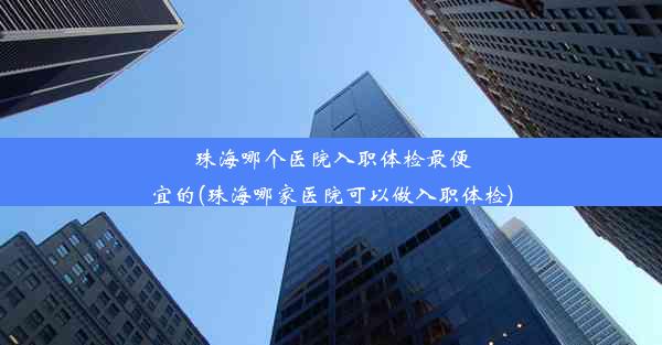 珠海哪个医院入职体检最便宜的(珠海哪家医院可以做入职体检)