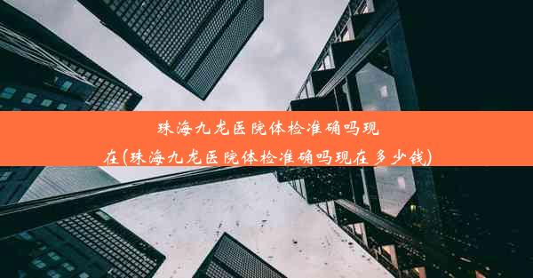 珠海九龙医院体检准确吗现在(珠海九龙医院体检准确吗现在多少钱)