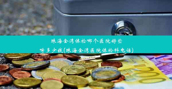 珠海金湾体检哪个医院好些呀多少钱(珠海金湾医院体检科电话)