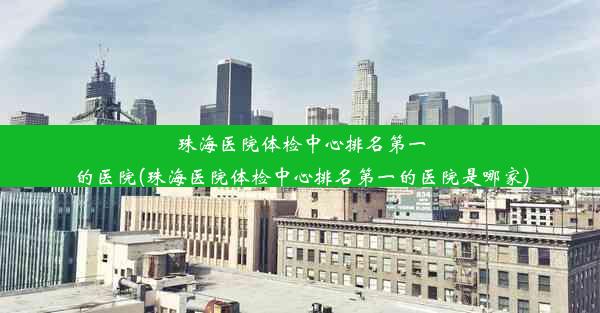 珠海医院体检中心排名第一的医院(珠海医院体检中心排名第一的医院是哪家)