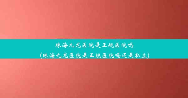 珠海九龙医院是正规医院吗(珠海九龙医院是正规医院吗还是私立)