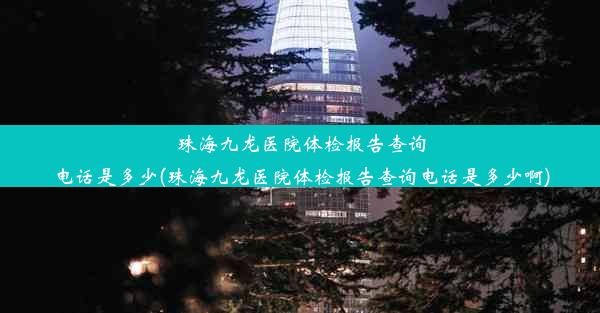 珠海九龙医院体检报告查询电话是多少(珠海九龙医院体检报告查询电话是多少啊)