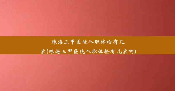 珠海三甲医院入职体检有几家(珠海三甲医院入职体检有几家啊)