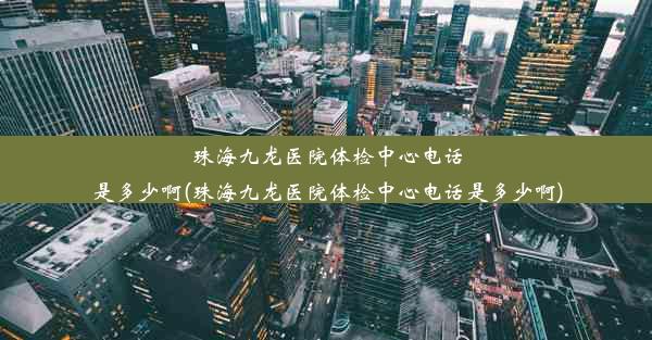 珠海九龙医院体检中心电话是多少啊(珠海九龙医院体检中心电话是多少啊)