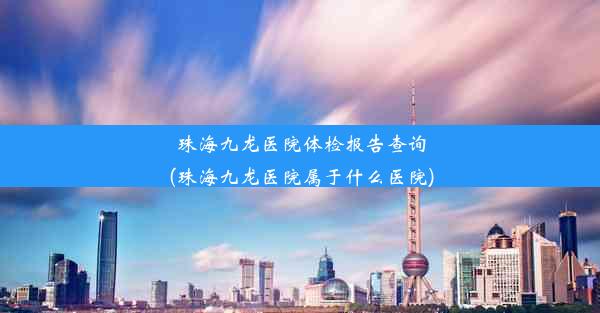 珠海九龙医院体检报告查询(珠海九龙医院属于什么医院)