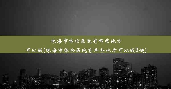 珠海市体检医院有哪些地方可以做(珠海市体检医院有哪些地方可以做B超)