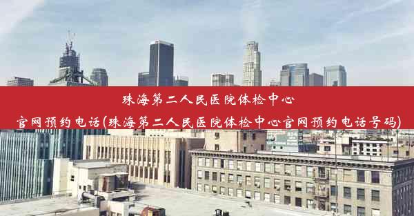 珠海第二人民医院体检中心官网预约电话(珠海第二人民医院体检中心官网预约电话号码)