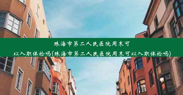 珠海市第二人民医院周末可以入职体检吗(珠海市第二人民医院周末可以入职体检吗)