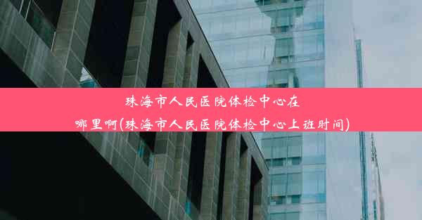 珠海市人民医院体检中心在哪里啊(珠海市人民医院体检中心上班时间)